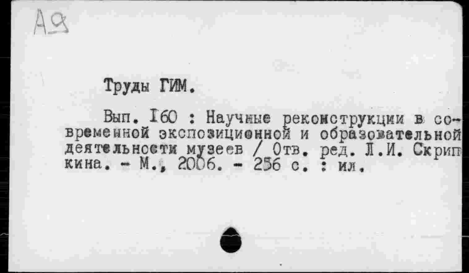 ﻿
Труды ГИМ.
Вып. 160 : Научные реконструкции в современной экспозиционной и образовательной деятельнсети музеев / Отв. ред. Л. И. Скрип кина. - М., 2006. - 256 с. : ил.